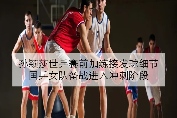 孙颖莎世乒赛前加练接发球细节 国乒女队备战进入冲刺阶段